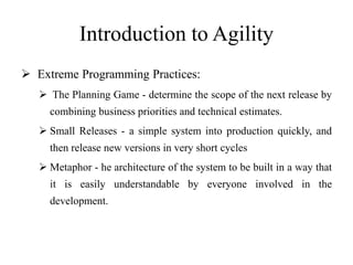 Introduction to Agility
 Extreme Programming Practices:
 The Planning Game - determine the scope of the next release by
combining business priorities and technical estimates.
 Small Releases - a simple system into production quickly, and
then release new versions in very short cycles
 Metaphor - he architecture of the system to be built in a way that
it is easily understandable by everyone involved in the
development.
 