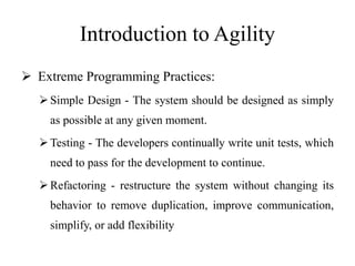 Introduction to Agility
 Extreme Programming Practices:
Simple Design - The system should be designed as simply
as possible at any given moment.
Testing - The developers continually write unit tests, which
need to pass for the development to continue.
Refactoring - restructure the system without changing its
behavior to remove duplication, improve communication,
simplify, or add flexibility
 