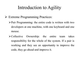Introduction to Agility
 Extreme Programming Practices:
Pair Programming: the entire code is written with two
developers at one machine, with one keyboard and one
mouse.
Collective Ownership: the entire team takes
responsibility for the whole of the system. If a pair is
working and they see an opportunity to improve the
code, they go ahead and improve it.
 