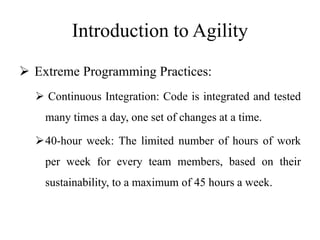 Introduction to Agility
 Extreme Programming Practices:
 Continuous Integration: Code is integrated and tested
many times a day, one set of changes at a time.
40-hour week: The limited number of hours of work
per week for every team members, based on their
sustainability, to a maximum of 45 hours a week.
 
