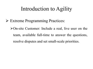Introduction to Agility
 Extreme Programming Practices:
On-site Customer: Include a real, live user on the
team, available full-time to answer the questions,
resolve disputes and set small-scale priorities.
 