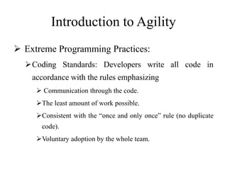 Introduction to Agility
 Extreme Programming Practices:
Coding Standards: Developers write all code in
accordance with the rules emphasizing
 Communication through the code.
The least amount of work possible.
Consistent with the “once and only once” rule (no duplicate
code).
Voluntary adoption by the whole team.
 