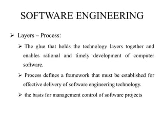 SOFTWARE ENGINEERING
 Layers – Process:
 The glue that holds the technology layers together and
enables rational and timely development of computer
software.
 Process defines a framework that must be established for
effective delivery of software engineering technology.
 the basis for management control of software projects
 