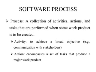 SOFTWARE PROCESS
 Process: A collection of activities, actions, and
tasks that are performed when some work product
is to be created.
 Activity: to achieve a broad objective (e.g.,
communication with stakeholders)
 Action: encompasses a set of tasks that produce a
major work product
 