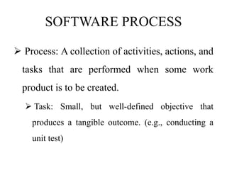 SOFTWARE PROCESS
 Process: A collection of activities, actions, and
tasks that are performed when some work
product is to be created.
 Task: Small, but well-defined objective that
produces a tangible outcome. (e.g., conducting a
unit test)
 