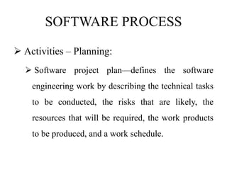 SOFTWARE PROCESS
 Activities – Planning:
 Software project plan—defines the software
engineering work by describing the technical tasks
to be conducted, the risks that are likely, the
resources that will be required, the work products
to be produced, and a work schedule.
 