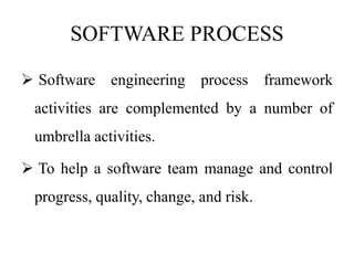 SOFTWARE PROCESS
 Software engineering process framework
activities are complemented by a number of
umbrella activities.
 To help a software team manage and control
progress, quality, change, and risk.
 