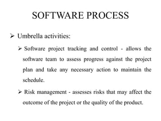 SOFTWARE PROCESS
 Umbrella activities:
 Software project tracking and control - allows the
software team to assess progress against the project
plan and take any necessary action to maintain the
schedule.
 Risk management - assesses risks that may affect the
outcome of the project or the quality of the product.
 