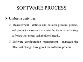 SOFTWARE PROCESS
 Umbrella activities:
 Measurement - defines and collects process, project,
and product measures that assist the team in delivering
software that meets stakeholders’ needs.
 Software configuration management - manages the
effects of change throughout the software process.
 