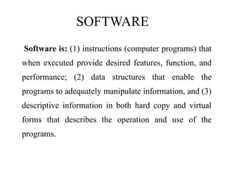 SOFTWARE
Software is: (1) instructions (computer programs) that
when executed provide desired features, function, and
performance; (2) data structures that enable the
programs to adequately manipulate information, and (3)
descriptive information in both hard copy and virtual
forms that describes the operation and use of the
programs.
 