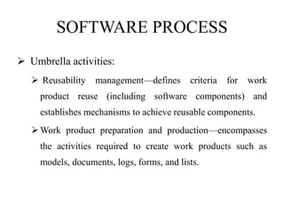 SOFTWARE PROCESS
 Umbrella activities:
 Reusability management—defines criteria for work
product reuse (including software components) and
establishes mechanisms to achieve reusable components.
Work product preparation and production—encompasses
the activities required to create work products such as
models, documents, logs, forms, and lists.
 