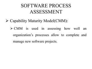 SOFTWARE PROCESS
ASSESSMENT
 Capability Maturity Model(CMM):
 CMM is used in assessing how well an
organization’s processes allow to complete and
manage new software projects.
 