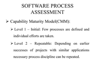 SOFTWARE PROCESS
ASSESSMENT
 Capability Maturity Model(CMM):
 Level 1 – Initial: Few processes are defined and
individual efforts are taken.
 Level 2 – Repeatable: Depending on earlier
successes of projects with similar applications
necessary process discipline can be repeated.
 