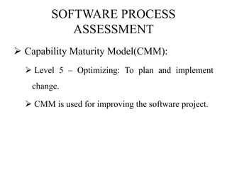 SOFTWARE PROCESS
ASSESSMENT
 Capability Maturity Model(CMM):
 Level 5 – Optimizing: To plan and implement
change.
 CMM is used for improving the software project.
 