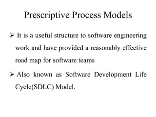 Prescriptive Process Models
 It is a useful structure to software engineering
work and have provided a reasonably effective
road map for software teams
 Also known as Software Development Life
Cycle(SDLC) Model.
 