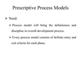 Prescriptive Process Models
 Need:
 Process model will bring the definiteness and
discipline in overall development process.
 Every process model consists of definite entry and
exit criteria for each phase.
 