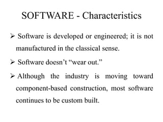 SOFTWARE - Characteristics
 Software is developed or engineered; it is not
manufactured in the classical sense.
 Software doesn’t “wear out.”
 Although the industry is moving toward
component-based construction, most software
continues to be custom built.
 