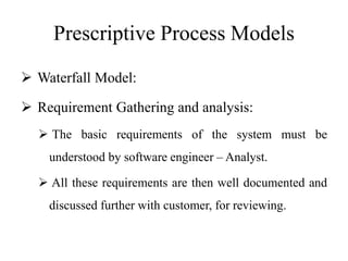 Prescriptive Process Models
 Waterfall Model:
 Requirement Gathering and analysis:
 The basic requirements of the system must be
understood by software engineer – Analyst.
 All these requirements are then well documented and
discussed further with customer, for reviewing.
 