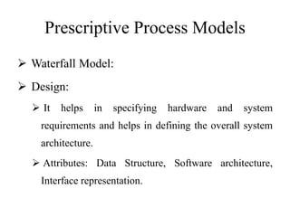 Prescriptive Process Models
 Waterfall Model:
 Design:
 It helps in specifying hardware and system
requirements and helps in defining the overall system
architecture.
 Attributes: Data Structure, Software architecture,
Interface representation.
 