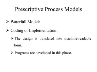Prescriptive Process Models
 Waterfall Model:
 Coding or Implementation:
 The design is translated into machine-readable
form.
 Programs are developed in this phase.
 