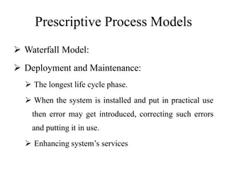 Prescriptive Process Models
 Waterfall Model:
 Deployment and Maintenance:
 The longest life cycle phase.
 When the system is installed and put in practical use
then error may get introduced, correcting such errors
and putting it in use.
 Enhancing system’s services
 