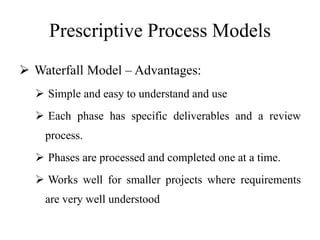 Prescriptive Process Models
 Waterfall Model – Advantages:
 Simple and easy to understand and use
 Each phase has specific deliverables and a review
process.
 Phases are processed and completed one at a time.
 Works well for smaller projects where requirements
are very well understood
 
