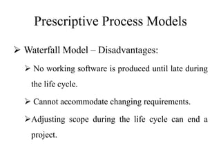 Prescriptive Process Models
 Waterfall Model – Disadvantages:
 No working software is produced until late during
the life cycle.
 Cannot accommodate changing requirements.
Adjusting scope during the life cycle can end a
project.
 