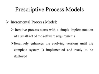 Prescriptive Process Models
 Incremental Process Model:
 Iterative process starts with a simple implementation
of a small set of the software requirements
Iteratively enhances the evolving versions until the
complete system is implemented and ready to be
deployed
 