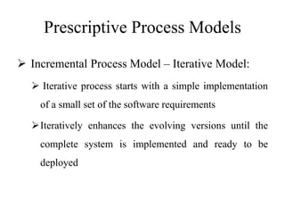 Prescriptive Process Models
 Incremental Process Model – Iterative Model:
 Iterative process starts with a simple implementation
of a small set of the software requirements
Iteratively enhances the evolving versions until the
complete system is implemented and ready to be
deployed
 