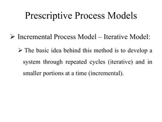 Prescriptive Process Models
 Incremental Process Model – Iterative Model:
 The basic idea behind this method is to develop a
system through repeated cycles (iterative) and in
smaller portions at a time (incremental).
 