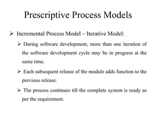 Prescriptive Process Models
 Incremental Process Model – Iterative Model:
 During software development, more than one iteration of
the software development cycle may be in progress at the
same time.
 Each subsequent release of the module adds function to the
previous release.
 The process continues till the complete system is ready as
per the requirement.
 