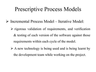 Prescriptive Process Models
 Incremental Process Model – Iterative Model:
 rigorous validation of requirements, and verification
& testing of each version of the software against those
requirements within each cycle of the model.
 A new technology is being used and is being learnt by
the development team while working on the project.
 