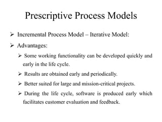 Prescriptive Process Models
 Incremental Process Model – Iterative Model:
 Advantages:
 Some working functionality can be developed quickly and
early in the life cycle.
 Results are obtained early and periodically.
 Better suited for large and mission-critical projects.
 During the life cycle, software is produced early which
facilitates customer evaluation and feedback.
 
