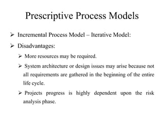 Prescriptive Process Models
 Incremental Process Model – Iterative Model:
 Disadvantages:
 More resources may be required.
 System architecture or design issues may arise because not
all requirements are gathered in the beginning of the entire
life cycle.
 Projects progress is highly dependent upon the risk
analysis phase.
 