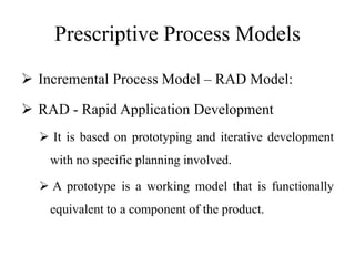 Prescriptive Process Models
 Incremental Process Model – RAD Model:
 RAD - Rapid Application Development
 It is based on prototyping and iterative development
with no specific planning involved.
 A prototype is a working model that is functionally
equivalent to a component of the product.
 
