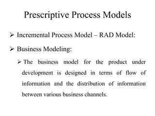 Prescriptive Process Models
 Incremental Process Model – RAD Model:
 Business Modeling:
 The business model for the product under
development is designed in terms of flow of
information and the distribution of information
between various business channels.
 