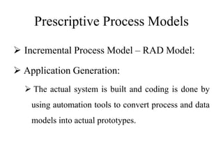 Prescriptive Process Models
 Incremental Process Model – RAD Model:
 Application Generation:
 The actual system is built and coding is done by
using automation tools to convert process and data
models into actual prototypes.
 