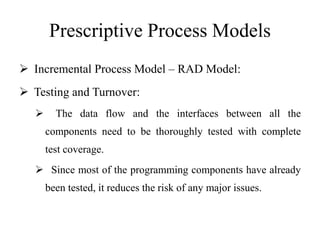 Prescriptive Process Models
 Incremental Process Model – RAD Model:
 Testing and Turnover:
 The data flow and the interfaces between all the
components need to be thoroughly tested with complete
test coverage.
 Since most of the programming components have already
been tested, it reduces the risk of any major issues.
 