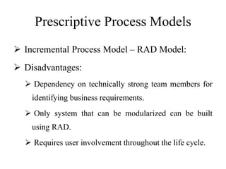 Prescriptive Process Models
 Incremental Process Model – RAD Model:
 Disadvantages:
 Dependency on technically strong team members for
identifying business requirements.
 Only system that can be modularized can be built
using RAD.
 Requires user involvement throughout the life cycle.
 