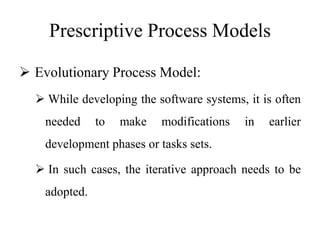 Prescriptive Process Models
 Evolutionary Process Model:
 While developing the software systems, it is often
needed to make modifications in earlier
development phases or tasks sets.
 In such cases, the iterative approach needs to be
adopted.
 