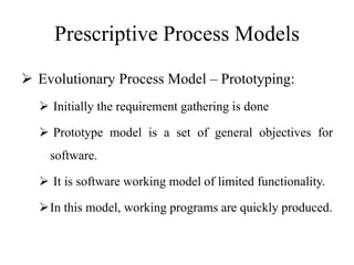 Prescriptive Process Models
 Evolutionary Process Model – Prototyping:
 Initially the requirement gathering is done
 Prototype model is a set of general objectives for
software.
 It is software working model of limited functionality.
In this model, working programs are quickly produced.
 