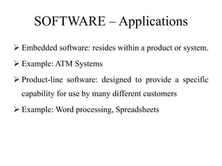 SOFTWARE – Applications
 Embedded software: resides within a product or system.
 Example: ATM Systems
 Product-line software: designed to provide a specific
capability for use by many different customers
 Example: Word processing, Spreadsheets
 