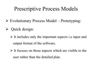 Prescriptive Process Models
 Evolutionary Process Model – Prototyping:
 Quick design:
 It includes only the important aspects i.e input and
output format of the software.
 It focuses on those aspects which are visible to the
user rather than the detailed plan.
 