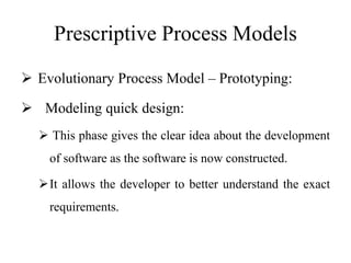 Prescriptive Process Models
 Evolutionary Process Model – Prototyping:
 Modeling quick design:
 This phase gives the clear idea about the development
of software as the software is now constructed.
It allows the developer to better understand the exact
requirements.
 