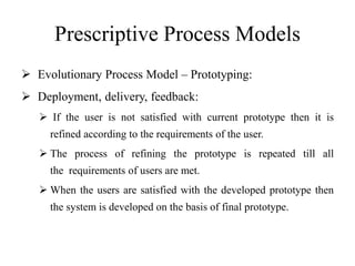 Prescriptive Process Models
 Evolutionary Process Model – Prototyping:
 Deployment, delivery, feedback:
 If the user is not satisfied with current prototype then it is
refined according to the requirements of the user.
 The process of refining the prototype is repeated till all
the requirements of users are met.
 When the users are satisfied with the developed prototype then
the system is developed on the basis of final prototype.
 