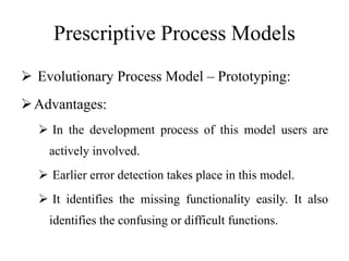 Prescriptive Process Models
 Evolutionary Process Model – Prototyping:
Advantages:
 In the development process of this model users are
actively involved.
 Earlier error detection takes place in this model.
 It identifies the missing functionality easily. It also
identifies the confusing or difficult functions.
 