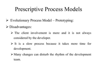 Prescriptive Process Models
 Evolutionary Process Model – Prototyping:
 Disadvantages:
 The client involvement is more and it is not always
considered by the developer.
 It is a slow process because it takes more time for
development.
Many changes can disturb the rhythm of the development
team.
 