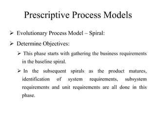 Prescriptive Process Models
 Evolutionary Process Model – Spiral:
 Determine Objectives:
 This phase starts with gathering the business requirements
in the baseline spiral.
 In the subsequent spirals as the product matures,
identification of system requirements, subsystem
requirements and unit requirements are all done in this
phase.
 
