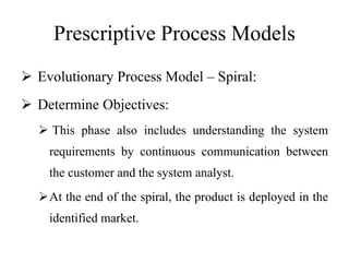 Prescriptive Process Models
 Evolutionary Process Model – Spiral:
 Determine Objectives:
 This phase also includes understanding the system
requirements by continuous communication between
the customer and the system analyst.
At the end of the spiral, the product is deployed in the
identified market.
 