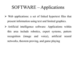 SOFTWARE – Applications
 Web applications: a set of linked hypertext files that
present information using text and limited graphics.
 Artificial intelligence software: Applications within
this area include robotics, expert systems, pattern
recognition (image and voice), artificial neural
networks, theorem proving, and game playing
 